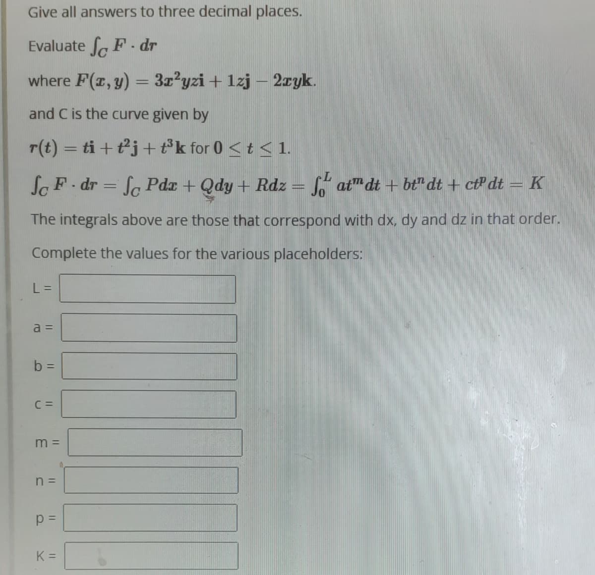 Give all answers to three decimal places.
Evaluate SF-dr
where F(x, y) = 3x²yzi + 1zj - 2zyk.
and C is the curve given by
r(t) = ti + t²j+ t³k for 0 ≤ t ≤ 1.
So F. dr = fo Pdx + Qdy + Rdz = fatmdt + bt" dt + ct dt = K
The integrals above are those that correspond with dx, dy and dz in that order.
Complete the values for the various placeholders:
L =
a =
b =
C =
m =
n =
p=
K =