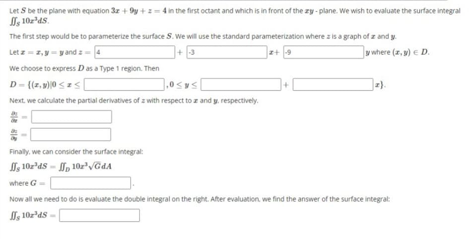 Let S be the plane with equation 3x +9y+z= 4 in the first octant and which is in front of the xy-plane. We wish to evaluate the surface integral
ffs 10z³ds.
The first step would be to parameterize the surface S. We will use the standard parameterization where z is a graph of and y.
Let z = z, y = y and z = 4
+-3
x+-9
y where (x, y) = D.
We choose to express D as a Type 1 region. Then
D = {(x, y) |0 ≤ x ≤
],0 ≤ y ≤
Next, we calculate the partial derivatives of z with respect to x and y, respectively.
||
Finally, we can consider the surface integral:
ffs 10r³ds=ffp 10z³√GdA
where G =
Now all we need to do is evaluate the double integral on the right. After evaluation, we find the answer of the surface integral:
ffs 10z³ds =