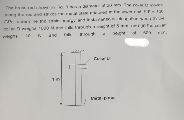 The brass rod shown in Fig. 3 has a diameter of 20 mm. The collar D moves
along the rod and strikes the metal plate attached at the lower end. If E = 100
GPa, determine the strain energy and instantaneous elongation when (i) the
collar D weighs 1000 N and falls through a height of 5 mm, and (ii) the collar
weighs
10 N
and
falls
through
a
height of
500
mm.
1 m
Collar D
Metal plate