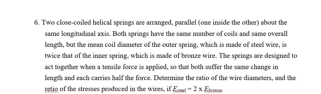 6. Two close-coiled helical springs are arranged, parallel (one inside the other) about the
same longitudinal axis. Both springs have the same number of coils and same overall
length, but the mean coil diameter of the outer spring, which is made of steel wire, is
twice that of the inner spring, which is made of bronze wire. The springs are designed to
act together when a tensile force is applied, so that both suffer the same change in
length and each carries half the force. Determine the ratio of the wire diameters, and the
retio of the stresses produced in the wires, if Esteel = 2 x Ebronze