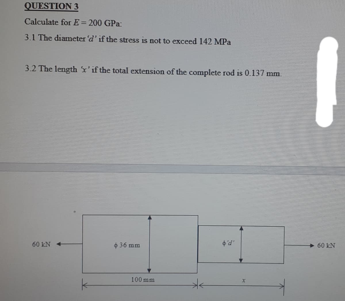 QUESTION 3
Calculate for E=200 GPa:
3.1 The diameter 'd' if the stress is not to exceed 142 MPa
3.2 The length x'if the total extension of the complete rod is 0.137 mm.
60 kN
o 36 mm
60 kN
100 mm
