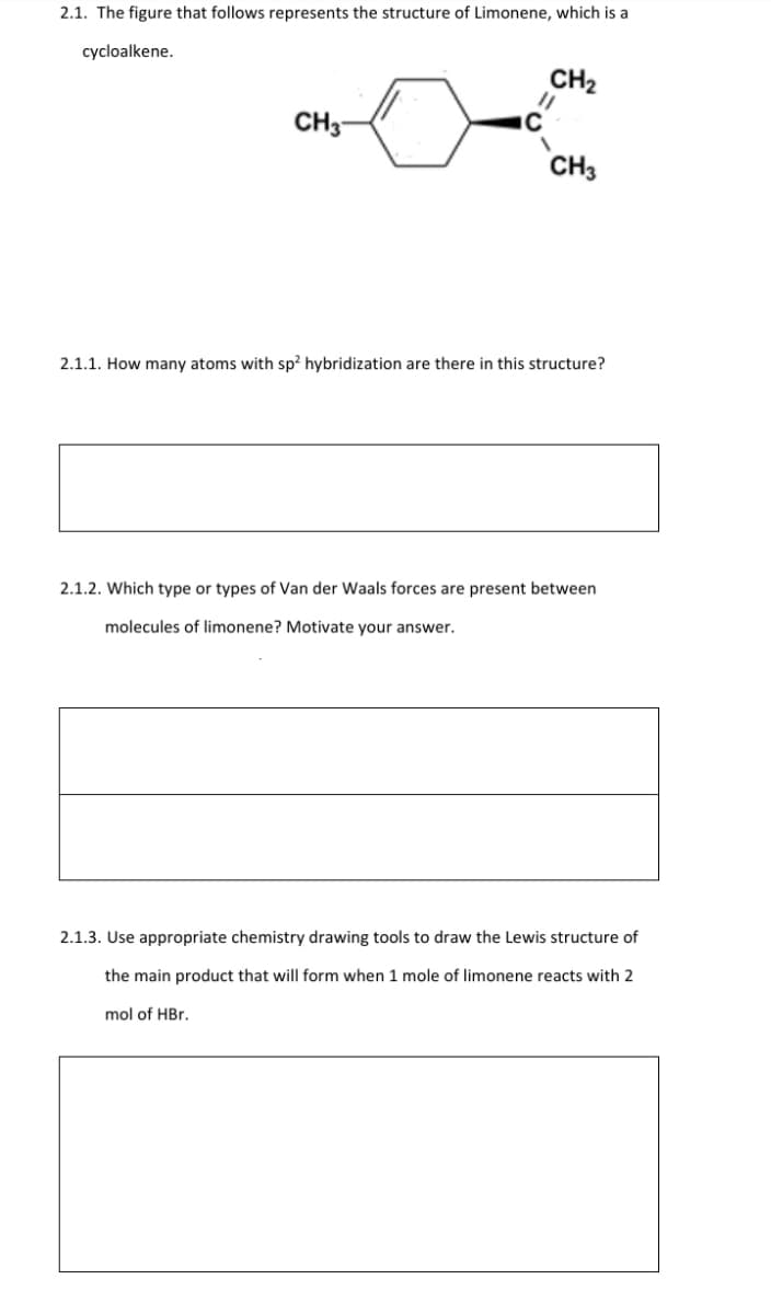 2.1. The figure that follows represents the structure of Limonene, which is a
cycloalkene.
CH2
CH3
CH3
2.1.1. How many atoms with sp² hybridization are there in this structure?
2.1.2. Which type or types of Van der Waals forces are present between
molecules of limonene? Motivate your answer.
2.1.3. Use appropriate chemistry drawing tools to draw the Lewis structure of
the main product that will form when 1 mole of limonene reacts with 2
mol of HBr.
