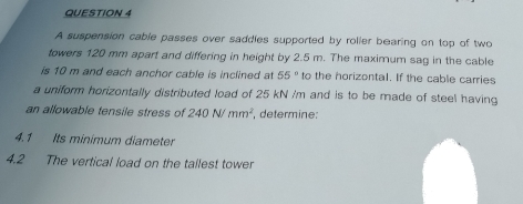 QUESTION 4
A suspension cable passes over saddles supported by roller bearing on top of two
towers 120 mm apart and differing in height by 2.5 m. The maximum sag in the cable
is 10 m and each anchor cable is inclined at 55° to the horizontal. If the cable carries
a uniform horizontally distributed load of 25 kN /m and is to be made of steel having
an allowable tensile stress of 240 N/mm², determine:
4.1 Its minimum diameter
4.2
The vertical load on the tallest tower