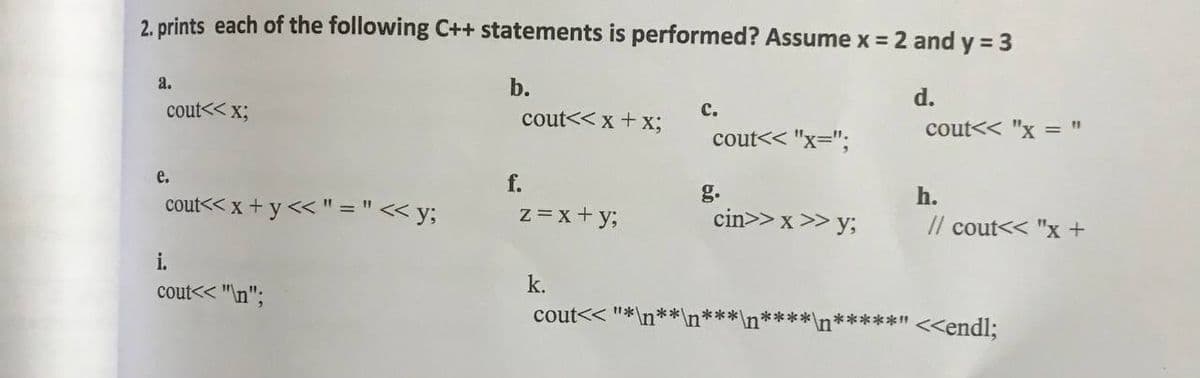 2. prints each of the following C++ statements is performed? Assume x =
= 2 and y = 3
a.
b.
d.
cout<< x;
cout<< x + x;
с.
cout<< "x = "
cout<< "x=";
e.
f.
g.
cin>> x >> y;
h.
cout<< x + y << " ="< y;
z =x+ y;
Il cout<< "x +
i.
k.
cout<< "\n";
cout<< "*\n**\n'
*****" <<endl;
***
***
