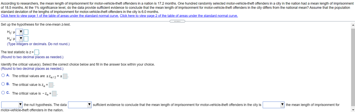 According to researchers, the mean length of imprisonment for motor-vehicle-theft offenders in a nation is 17.2 months. One hundred randomly selected motor-vehicle-theft offenders in a city in the nation had a mean length of imprisonment
of 18.5 months. At the 1% significance level, do the data provide sufficient evidence to conclude that the mean length of imprisonment for motor-vehicle-theft offenders in the city differs from the national mean? Assume that the population
standard deviation of the lengths of imprisonment for motor-vehicle-theft offenders in the city is 6.0 months.
Click here to view page 1 of the table of areas under the standard normal curve, Click here to view page 2 of the table of areas under the standard normal curve.
Set up the hypotheses for the one-mean z-test.
Ho: H
Ha: H
(Type integers or decimals. Do not round.)
The test statistic is z =
(Round to two decimal places as needed.)
Identify the critical value(s). Select the correct choice below and fill in the answer box within your choice.
(Round to two decimal places as needed.)
O A. The critical values are ±Za/2 = ±
O B. The critical value is z, =
O C. The critical value is - Za =
V the null hypothesis. The data
motor-vehicle-theft offenders in the nation.
sufficient evidence to conclude that the mean length of imprisonment for motor-vehicle-theft offenders in the city is
V the mean length of imprisonment for
