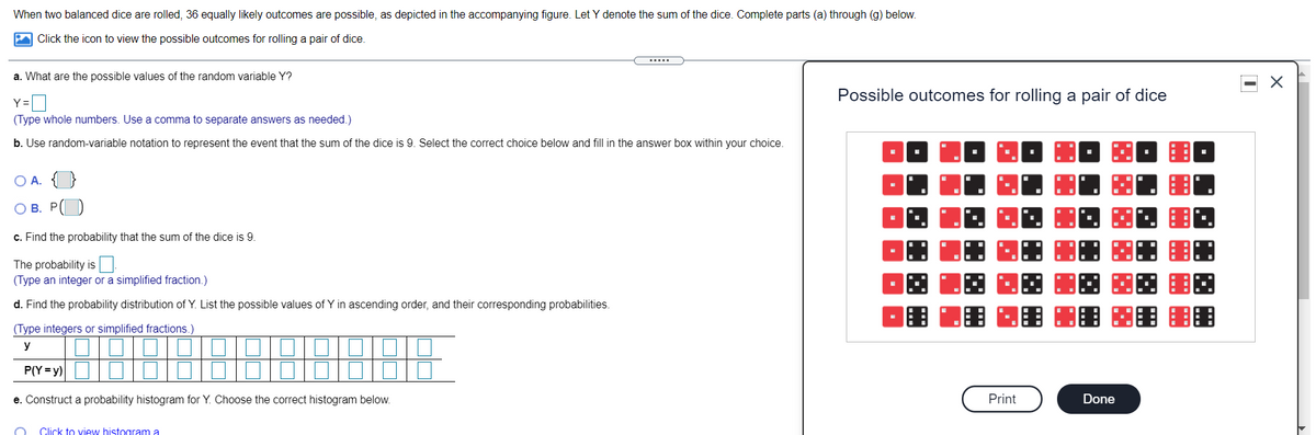 When two balanced dice are rolled, 36 equally likely outcomes are possible, as depicted in the accompanying figure. Let Y denote the sum of the dice. Complete parts (a) through (g) below.
Click the icon to view the possible outcomes for rolling a pair of dice.
a. What are the possible values of the random variable Y?
Possible outcomes for rolling a pair of dice
Y=
(Type whole numbers. Use a comma to separate answers as needed.)
b. Use random-variable notation to represent the event that the sum of the dice is 9. Select the correct choice below and fill in the answer box within your choice.
O A. {}
О В. Р
c. Find the probability that the sum of the dice is 9.
The probability is
(Type an integer or a simplified fraction.)
d. Find the probability distribution of Y. List the possible values of Y in ascending order, and their corresponding probabilities.
(Type integers or simplified fractions.)
y
P(Y = y)
e. Construct a probability histogram for Y. Choose the correct histogram below.
Print
Done
Click to view histogram a
