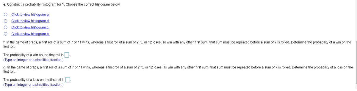 e. Construct a probability histogram for Y. Choose the correct histogram below.
Click to view histogram a.
Click to view histogram d.
Click to view histogram c.
Click to view histogram b.
f. In the game of craps, a first roll of a sum of 7 or 11 wins, whereas a first roll of a sum of 2, 3, or 12 loses. To win with any other first sum, that sum must be repeated before a sum of 7 is rolled. Determine the probability of a win on the
first roll.
The probability of a win on the first roll is
(Type an integer or a simplified fraction.)
g. In the game of craps, a first roll of a sum of 7 or 11 wins, whereas a first roll of a sum of 2, 3, or 12 loses. To win with any other first sum, that sum must be repeated before a sum of 7 is rolled. Determine the probability of a loss on the
first roll.
The probability of a loss on the first roll is
(Type an integer or a simplified fraction.)
