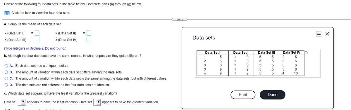 Consider the following four data sets in the table below. Complete parts (a) through (g) below.
E Click the icon to view the four data sets.
.....
a. Compute the mean of each data set.
x (Data Set I)
x (Data Set II)
Data sets
x (Data Set III)
(Data Set IV)
(Type integers or decimals. Do not round.)
Data Set I
Data Set II
Data Set III
Data Set IV
b. Although the four data sets have the same means, in what respect are they quite different?
1
9
2
2
1
9.
3
6.
O A. Each data set has a unique median.
3
8
1
9
3
6
3
9.
9
8
O B. The amount of variation within each data set differs among the data sets.
4
9
9
5
4
10
C. The amount of variation within each data set is the same among the data sets, but with different values.
D. The data sets are not different as the four data sets are identical.
c. Which data set appears to have the least variation? the greatest variation?
Print
Done
Data set
appears to have the least variation. Data set
appears to have the greatest variation.
