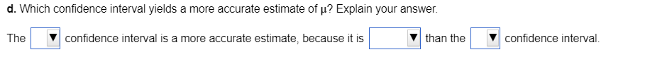 d. Which confidence interval yields a more accurate estimate of µ? Explain your answer.
The
confidence interval is a more accurate estimate, because it is
than the
confidence interval.
