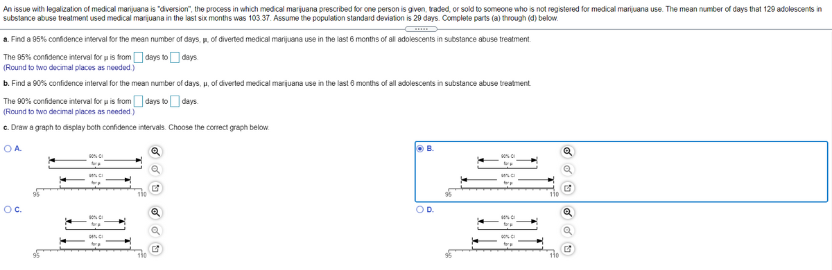 An issue with legalization of medical marijuana is "diversion", the process in which medical marijuana prescribed for one person is given, traded, or sold to someone who is not registered for medical marijuana use. The mean number of days that 129 adolescents in
substance abuse treatment used medical marijuana in the last six months was 103.37. Assume the population standard deviation is 29 days. Complete parts (a) through (d) below.
a. Find a 95% confidence interval for the mean number of days, µ, of diverted medical marijuana use in the last 6 months of all adolescents in substance abuse treatment.
The 95% confidence interval for u is from days to days.
(Round to two decimal places as needed.)
b. Find a 90% confidence interval for the mean number of days, u, of diverted medical marijuana use in the last 6 months of all adolescents in substance abuse treatment.
The 90% confidence interval for u is from days to days.
(Round to two decimal places as needed.)
c. Draw a graph to display both confidence intervals. Choose the correct graph below.
O A.
O B.
90% C
90% CI
for u
for u
95% CI
95% CI
for p
for u
OC.
OD.
90% CI
95% CI
for p
for u
95% CI
90%% CI
for u
for u
95
110
110
