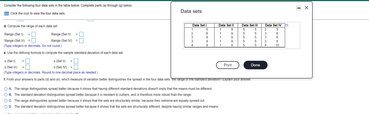 Consider the following four data sets in the table below. Complete parts (a) through (g) below.
Data sets
E Click the icon to view the four data sets.
d. Compute the range of each data set
Data Set I
Data Set II
Data Set III
Data Set IV
1
1
9
2
5
2
6
1
9
3
6
Range (Set I)
Range (Set II)
3
9
5
3
6
Range (Set III)
Range (Set IV)
3
9
1
9
5
3
8
(Type integers or decimals. Do not round.)
4
9
1
9
5
4
10
e. Use the defining formula to compute the sample standard deviation of each data set.
s (Set I)
s (Set II)
Print
Done
s (Set III)
(Type integers or decimals. Round to one decimal place as needed.)
s (Set IV)
f. From your answers to parts (d) and (e), which measure of variation better distinguishes the spread in the four data sets: the range or the standard deViation? Explain your answer.
O A. The range distinguishes spread better because it shows that having different standard deviations doesn't imply that the means must be different.
B. The standard deviation distinguishes spread better because it is resistant to outliers, and is therefore more robust than the range.
OC. The range distinguishes spread better because it shows that the sets are structurally similar, because their extrema are equally spread out.
O D. The standard deviation distinguishes spread better because it shows that the sets are structurally different, despite having similar ranges and means.
