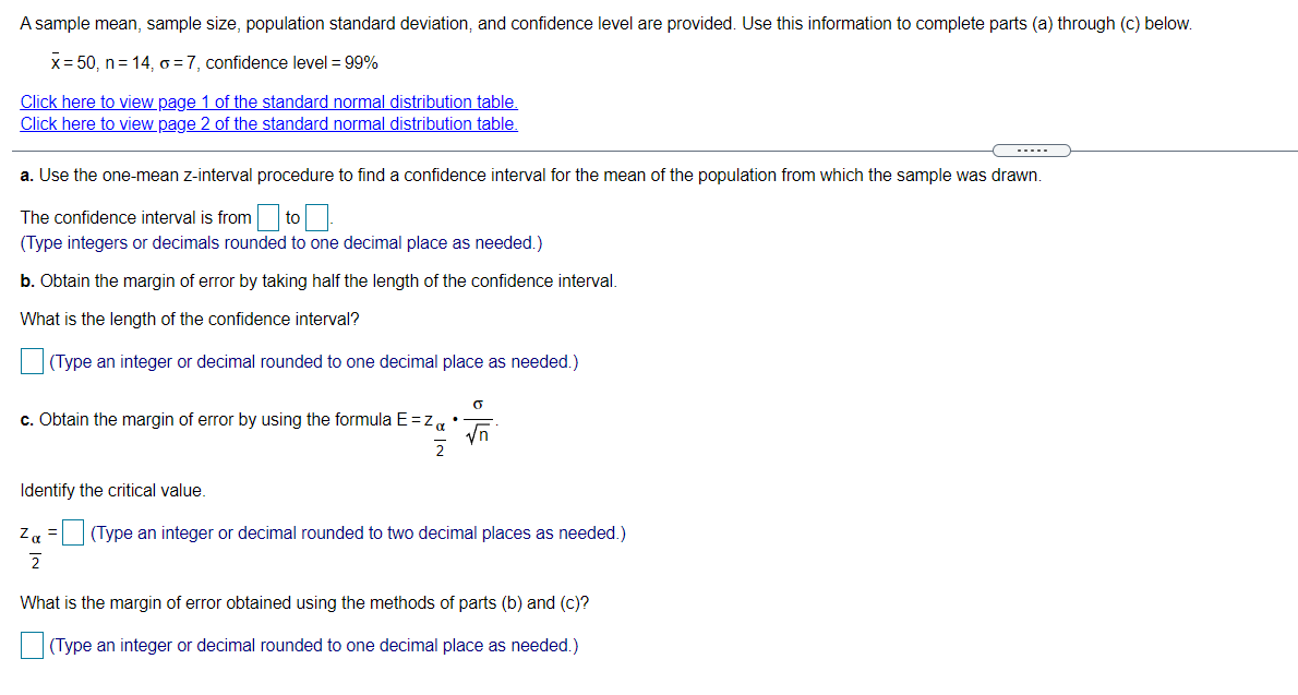 A sample mean, sample size, population standard deviation, and confidence level are provided. Use this information to complete parts (a) through (c) below.
x= 50, n= 14, = 7, confidence level = 99%
Click here to view page 1 of the standard normal distribution table.
Click here to view page 2 of the standard normal distribution table.
--...
a. Use the one-mean z-interval procedure to find a confidence interval for the mean of the population from which the sample was drawn.
to
(Type integers or decimals rounded to one decimal place as needed.)
The confidence interval is from
b. Obtain the margin of error by taking half the length of the confidence interval.
What is the length of the confidence interval?
(Type an integer or decimal rounded to one decimal place as needed.)
c. Obtain the margin of error by using the formula E=za
Vn
Identify the critical value.
Z =(Type an integer or decimal rounded to two decimal places as needed.)
What is the margin of error obtained using the methods of parts (b) and (c)?
(Type an integer or decimal rounded to one decimal place as needed.)
