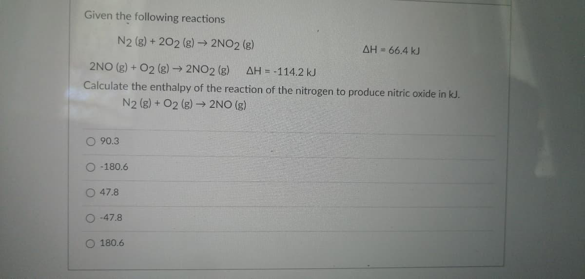 Given the following reactions
N2 (g) +202 (g) → 2NO2 (g)
2NO(g) + O2 (g) → 2NO2 (g) ΔΗ = -114.2 kJ
Calculate the enthalpy of the reaction of the nitrogen to produce nitric oxide in kJ.
N2 (g) + O2(g) → 2NO (g)
O 90.3
-180.6
O 47.8
-47.8
AH = 66.4 kJ
O 180.6
