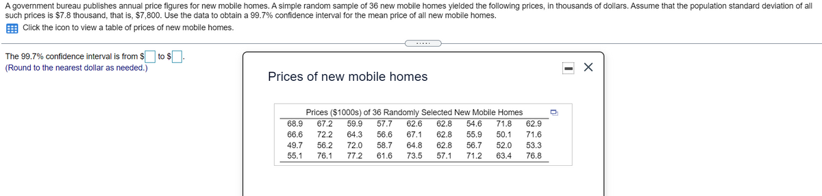 A government bureau publishes annual price figures for new mobile homes. A simple random sample of 36 new mobile homes yielded the following prices, in thousands of dollars. Assume that the population standard deviation of all
such prices is $7.8 thousand, that is, $7,800. Use the data to obtain a 99.7% confidence interval for the mean price of all new mobile homes.
E Click the icon to view a table of prices of new mobile homes.
The 99.7% confidence interval is from $
to $.
(Round to the nearest dollar as needed.)
Prices of new mobile homes
Prices ($1000s) of 36 Randomly Selected New Mobile Homes
68.9
67.2
59.9
57.7
62.6
62.8
54.6
71.8
62.9
66.6
72.2
64.3
56.6
67.1
62.8
55.9
50.1
71.6
49.7
56.2
72.0
58.7
64.8
62.8
56.7
52.0
53.3
55.1
76.1
77.2
61.6
73.5
57.1
71.2
63.4
76.8
