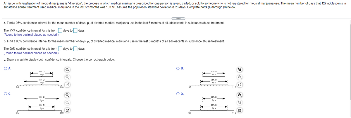 An issue with legalization of medical marijuana is "diversion", the process in which medical marijuana prescribed for one person is given, traded, or sold to someone who is not registered for medical marijuana use. The mean number of days that 127 adolescents in
substance abuse treatment used medical marijuana in the last six months was 103.16. Assume the population standard deviation is 26 days. Complete parts (a) through (d) below.
a. Find a 95% confidence interval for the mean number of days, µ, of diverted medical marijuana use in the last 6 months of all adolescents in substance abuse treatment.
The 95% confidence interval for u is from days to
days.
(Round to two decimal places as needed.)
b. Find a 90% confidence interval for the mean number of days, µ, of diverted medical marijuana use in the last 6 months of all adolescents in substance abuse treatment.
The 90% confidence interval for u is from days to
days.
(Round to two decimal places as needed.)
c. Draw a graph to display both confidence intervals. Choose the correct graph below.
OA.
OB.
90% CI
90% CI
for u
for u
95% CI
95% CI
for u
for u
95
110
95
110
OC.
D.
90% CI
95% CI
for
for u
95% CI
90% CI
for u
95
110
95
110
