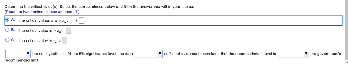 Determine the critical value(s). Select the correct choice below and fill in the answer box within your choice.
(Round to two decimal places as needed.)
A. The critical values are ±Za/2
= +
B. The critical value is - Za
%3D
O C. The critical value is za =
the null hypothesis. At the 5% significance level, the data
V sufficient evidence to conclude that the mean cadmium level is
the government's
recommended limit.
