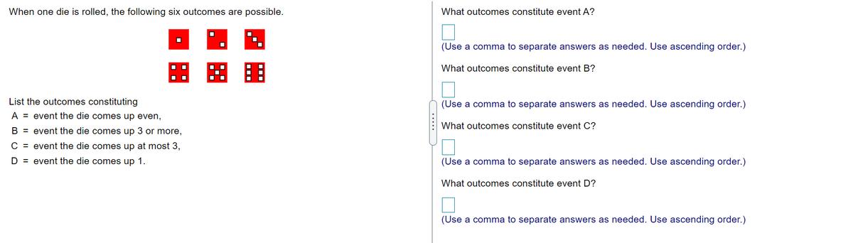 When one die is rolled, the following six outcomes are possible.
What outcomes constitute event A?
%3D
(Use a comma to separate answers as needed. Use ascending order.)
田田围
%.
%3D
What outcomes constitute event B?
List the outcomes constituting
(Use a comma to separate answers as needed. Use ascending order.)
A = event the die comes up even,
What outcomes constitute event C?
B = event the die comes up 3 or more,
C = event the die comes up at most 3,
D = event the die comes up 1.
(Use a comma to separate answers as needed. Use ascending order.)
What outcomes constitute event D?
(Use a comma to separate answers as needed. Use ascending order.)
.....
