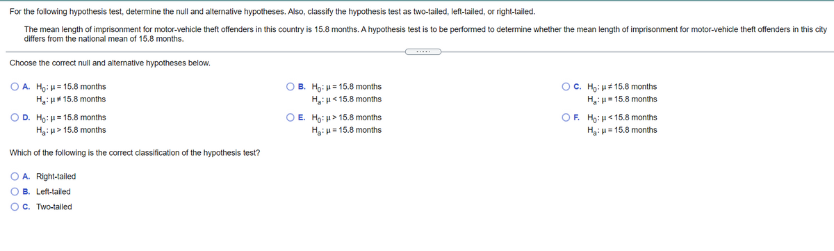 For the following hypothesis test, determine the null and alternative hypotheses. Also, classify the hypothesis test as two-tailed, left-tailed, or right-tailed.
The mean length of imprisonment for motor-vehicle theft offenders in this country is 15.8 months. A hypothesis test is to be performed to determine whether the mean length of imprisonment for motor-vehicle theft offenders in this city
differs from the national mean of 15.8 months.
-....
Choose the correct null and alternative hypotheses below.
O C. Ho: µ+ 15.8 months
Ha:µ = 15.8 months
O A. Ho: µ= 15.8 months
O B. Ho: µ = 15.8 months
2:H#15.8 months
Ha: µ< 15.8 months
O F. Ho: µ<15.8 months
Ha:µ = 15.8 months
D. Ho: µ = 15.8 months
O E. Ho: µ> 15.8 months
Ha: µ> 15.8 months
Ha:µ = 15.8 months
Which of the following is the correct classification of the hypothesis test?
O A. Right-tailed
O B. Left-tailed
O C. Two-tailed
