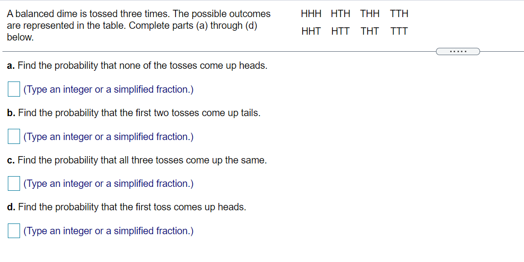 A balanced dime is tossed three times. The possible outcomes
are represented in the table. Complete parts (a) through (d)
below.
ННН НТH THH TTH
HHT HTT THT
TTT
.....
a. Find the probability that none of the tosses come up heads.
(Type an integer or a simplified fraction.)
b. Find the probability that the first two tosses come up tails.
(Type an integer or a simplified fraction.)
c. Find the probability that all three tosses come up the same.
(Type an integer or a simplified fraction.)
d. Find the probability that the first toss comes up heads.
(Type an integer or a simplified fraction.)
