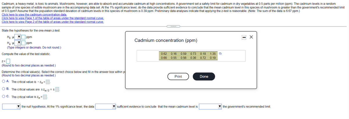 **Educational Website Transcription:**

**Cadmium Concentration in Mushrooms**

Cadmium, a heavy metal, poses toxicity risks to animals. Certain mushrooms have the capability to absorb and accumulate cadmium at heightened levels. The government has established a safety limit of 0.5 parts per million (ppm) for cadmium in dry vegetables. 

In the accompanying data set, the cadmium levels in a random sample of an edible mushroom species are under investigation. At a 1% significance level, we seek to determine if the mean cadmium level in these mushrooms surpasses the government's recommended limit of 0.5 ppm. It is assumed that the population standard deviation of cadmium levels in this mushroom species is 0.39 ppm. Preliminary data analysis suggests that using a z-test here is appropriate. (Note: The sum of the data is 6.67 ppm.)

**Links for Reference:**
- [View the cadmium concentration data]
- [View Page 1 of the table of areas under the standard normal curve]
- [View Page 2 of the table of areas under the standard normal curve]

**State the Hypotheses for the One-Mean z-Test:**

- Null hypothesis \( H_0 \): \( \mu = 0.5 \) ppm
- Alternative hypothesis \( H_a \): \( \mu > 0.5 \) ppm

(*Type integers or decimals. Do not round.*)

**Compute the Value of the Test Statistic:**

- z = [____] 
  (*Round to two decimal places as needed.*)

**Determine the Critical Value(s):** 

Select the correct choice below and fill in the answer box within your selection. 

(*Round to two decimal places as needed.*)

- A. The critical value is \( -z_{\alpha} = \) [____]
- B. The critical values are \( \pm z_{\alpha/2} = \pm \) [____]
- C. The critical value is \( z_{\alpha} = \) [____]

[Dropdown 1] the null hypothesis. At the 1% significance level, the data [Dropdown 2] sufficient evidence to conclude that the mean cadmium level is [Dropdown 3] the government’s recommended limit.

**Cadmium Concentration Data (ppm):**

A dialog box titled "Cadmium concentration (ppm)" is displayed, featuring the following data:

- Row of values: 0