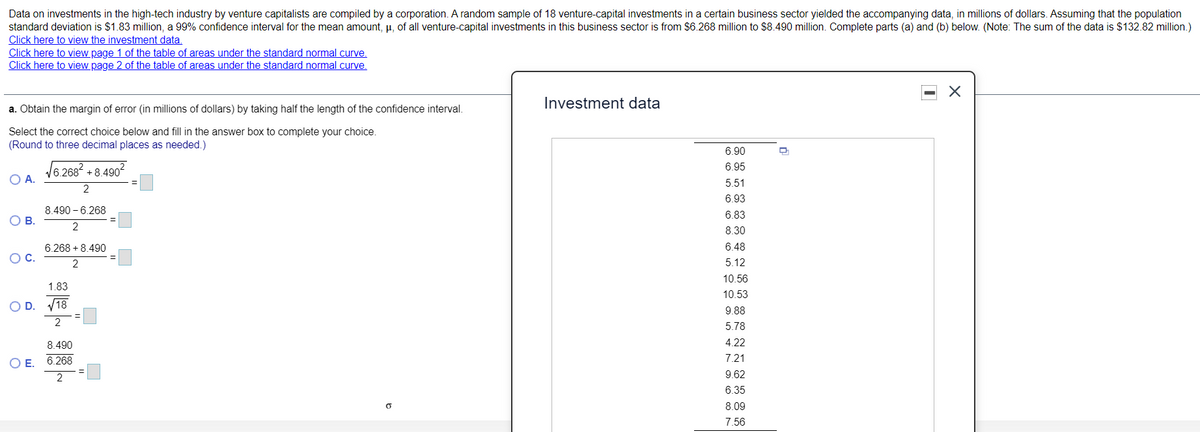 Data on investments in the high-tech industry by venture capitalists are compiled by a corporation. A random sample of 18 venture-capital investments in a certain business sector yielded the accompanying data, in millions of dollars. Assuming that the population
standard deviation is $1.83 million, a 99% confidence interval for the mean amount, µ, of all venture-capital investments in this business sector is from $6.268 million to $8.490 million. Complete parts (a) and (b) below. (Note: The sum of the data is $132.82 million.)
Click here to view the investment data.
Click here to view page 1 of the table of areas under the standard normal curve.
Click here to view page 2 of the table of areas under the standard normal curve.
Investment data
a. Obtain the margin of error (in millions of dollars) by taking half the length of the confidence interval.
Select the correct choice below and fill in the answer box to complete your choice.
(Round to three decimal places as needed.)
6.90
6.95
16,268 +8.490“
O A.
5.51
6.93
8.490 – 6.268
6.83
OB.
2
8.30
6.268 + 8.490
6.48
OC.
2
5.12
10.56
1.83
10.53
O D. V18
9.88
2
5.78
8.490
4.22
7.21
O E. 6.268
9.62
6.35
8.09
7.56
