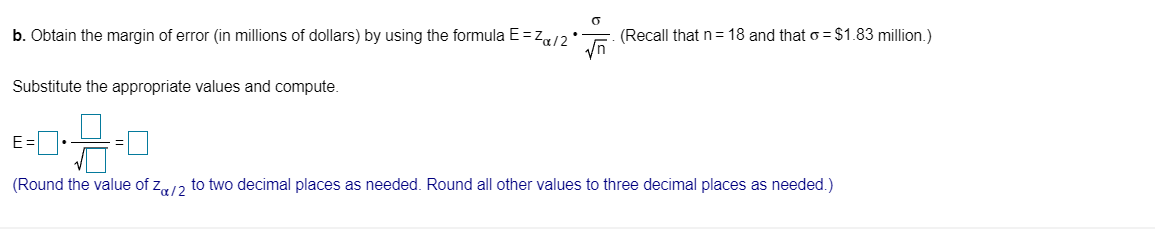 b. Obtain the margin of error (in millions of dollars) by using the formula E=z«/2*
(Recall that n=18 and that o = $1.83 million.)
Substitute the appropriate values and compute.
(Round the value of z,12 to two decimal places as needed. Round all other values to three decimal places as needed.)
