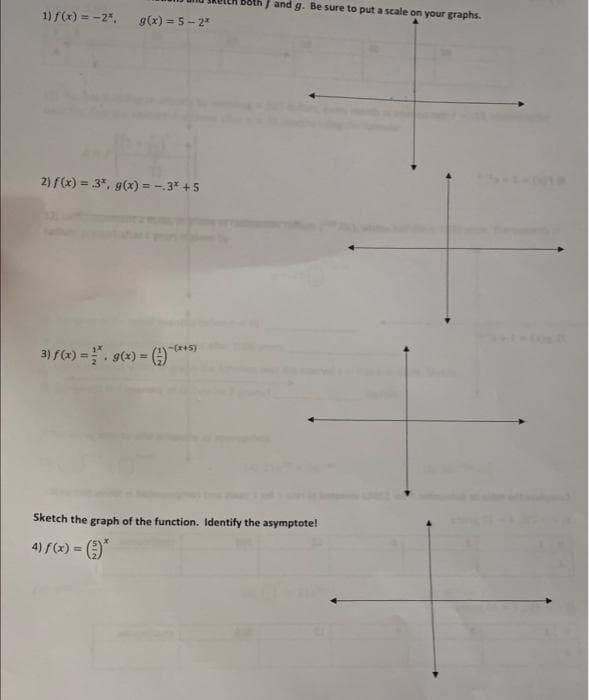 J and g. Be sure to put a scale on your graphs.
1) f(x) = -2",
g(x) = 5- 2
%3D
2) f(x) = 3*, g(x) = -.3* +5
-(*+5)
3) f(x) =. g(x) =
Sketch the graph of the function. Identify the asymptote!
4) f(x) = )*
%3D
