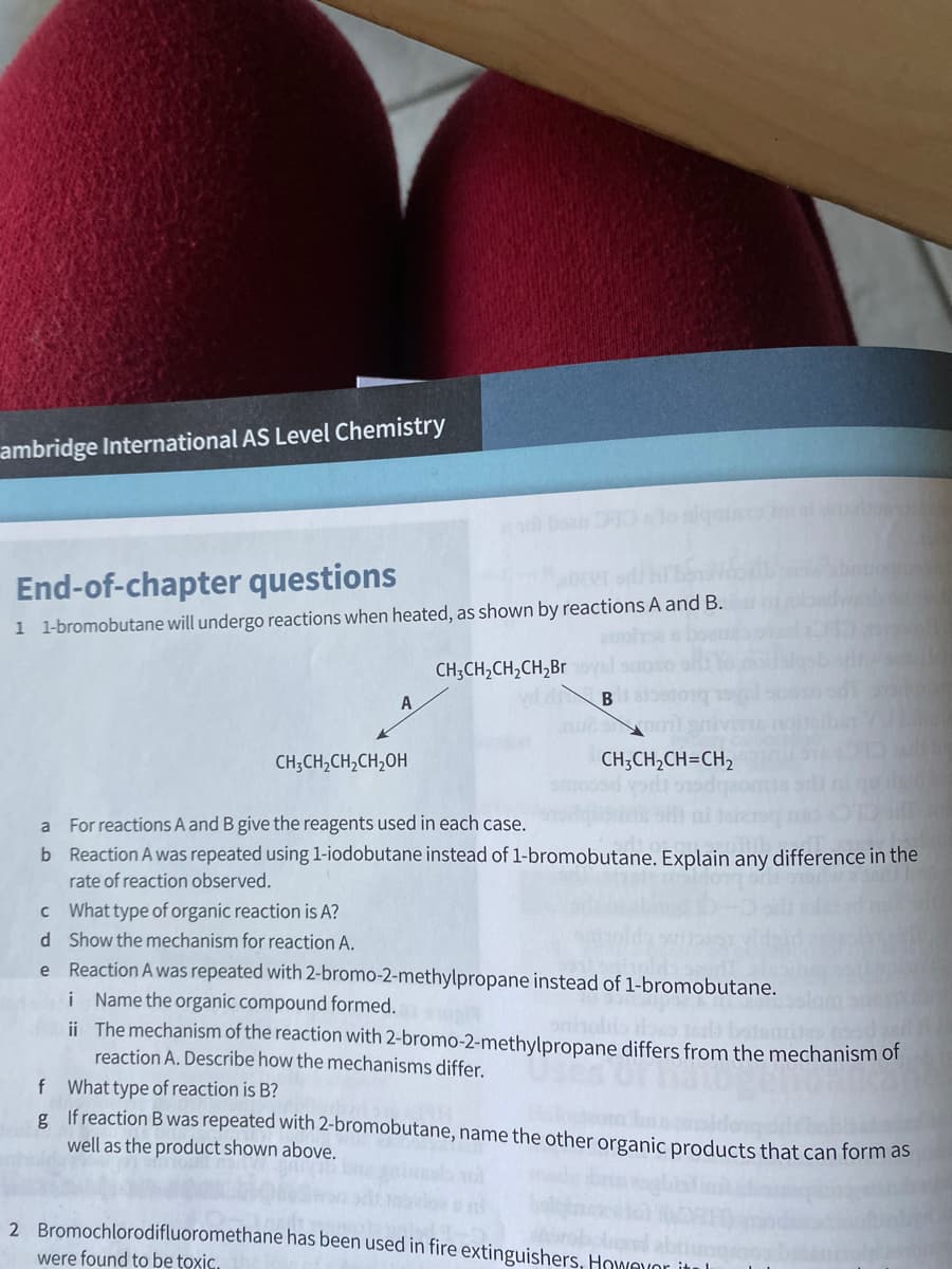 ambridge International AS Level Chemistry
End-of-chapter questions
1 1-bromobutane will undergo reactions when heated, as shown by reactions A and B.
CH;CH,CH,CH,Br
CH;CH,CH,CH,OH
CH;CH,CH=CH,
a For reactions A and B give the reagents used in each case.
b Reaction A was repeated using 1-iodobutane instead of 1-bromobutane. Explain any difference in the
rate of reaction observed.
c What type of organic reaction is A?
d Show the mechanism for reaction A.
Reaction A was repeated with 2-bromo-2-methylpropane instead of 1-bromobutane.
i Name the organic compound formed.
ii The mechanism of the reaction with 2-bromo-2-methylpropane differs from the mechanism of
reaction A. Describe how the mechanisms differ.
nies od
f What type of reaction is B?
g Ifreaction B was repeated with 2-bromobutane, name the other organic products that can form as
well as the product shown above.
2 Bromochlorodifluoromethane has been used in fire extinguishers, Howevor itul
were found to be toxic.
