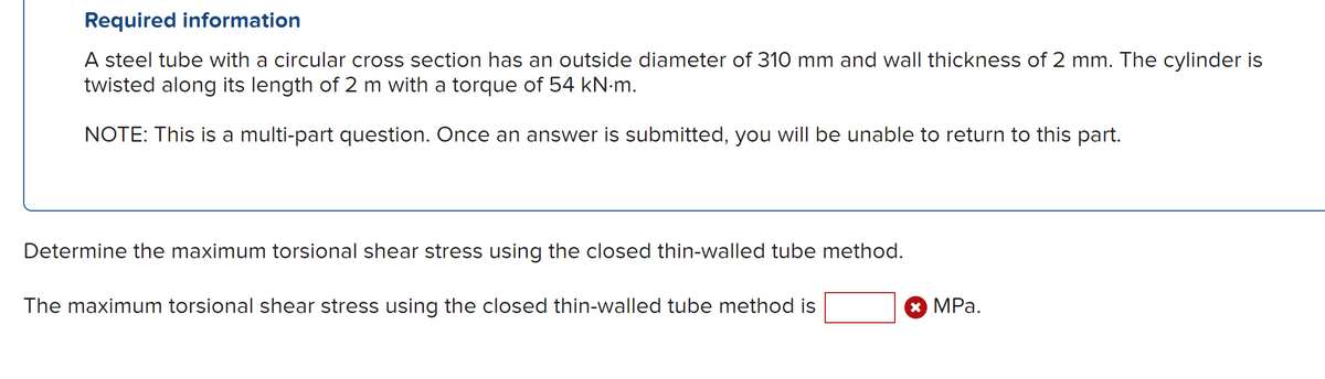 Required information
A steel tube with a circular cross section has an outside diameter of 310 mm and wall thickness of 2 mm. The cylinder is
twisted along its length of 2 m with a torque of 54 kN∙m.
NOTE: This is a multi-part question. Once an answer is submitted, you will be unable to return to this part.
Determine the maximum torsional shear stress using the closed thin-walled tube method.
The maximum torsional shear stress using the closed thin-walled tube method is
✰ MPa.