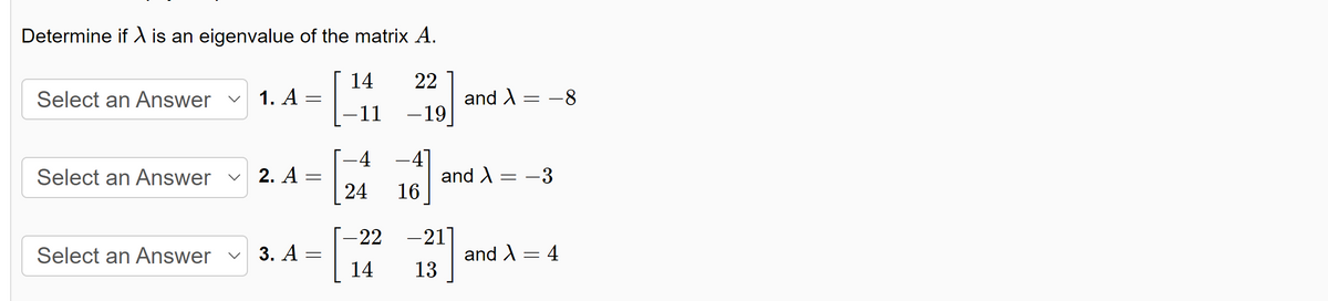 Determine if X is an eigenvalue of the matrix A.
22
-19
Select an Answer
1. A =
Select an Answer ✓ 2. A
Select an Answer ✓ 3. A
=
=
14
-11
4
24
–4]
16
and > = -8
and X = -3
-22 – 21
14
13
and X
=
4