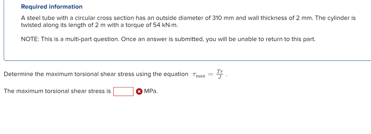 Required information
A steel tube with a circular cross section has an outside diameter of 310 mm and wall thickness of 2 mm. The cylinder is
twisted along its length of 2 m with a torque of 54 kN·m.
NOTE: This is a multi-part question. Once an answer is submitted, you will be unable to return to this part.
Tr
Determine the maximum torsional shear stress using the equation Tmax = J
The maximum torsional shear stress is
* MPa.