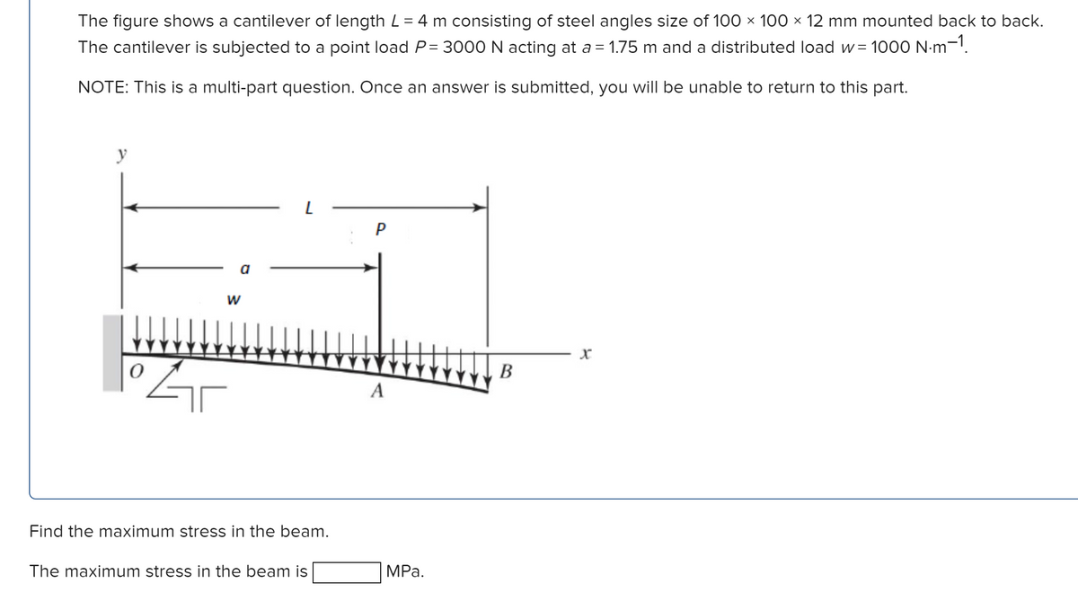 The figure shows a cantilever of length L = 4 m consisting of steel angles size of 100 × 100 × 12 mm mounted back to back.
The cantilever is subjected to a point load P=3000 N acting at a = 1.75 m and a distributed load w=1000 N·m-1.
NOTE: This is a multi-part question. Once an answer is submitted, you will be unable to return to this part.
y
W
0
Gr
L
Find the maximum stress in the beam.
The maximum stress in the beam is
P
A
MPa.
B