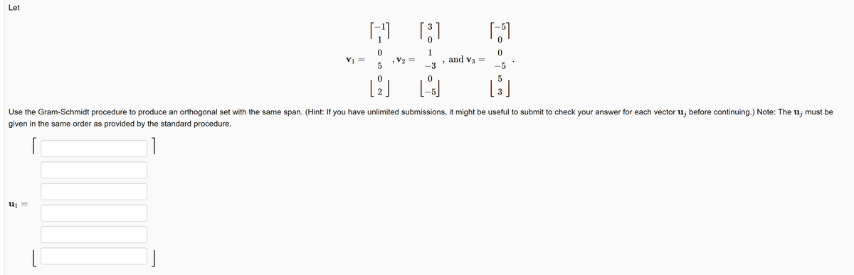 Let
V1 =
U₁ =
||
I-
0
5
0
[ 2 ]
2
V2
3
[³]
0
1
-3
0
[-5]
"
and v3
1-51
0
0
5
[ ³ ]
3
Use the Gram-Schmidt procedure to produce an orthogonal set with the same span. (Hint: If you have unlimited submissions, it might be useful to submit to check your answer for each vector u; before continuing.) Note: The u¡ must be
given in the same order as provided by the standard procedure.