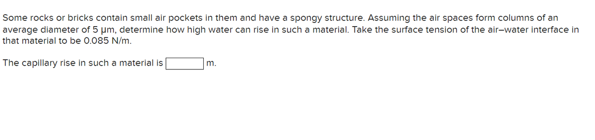 Some rocks or bricks contain small air pockets in them and have a spongy structure. Assuming the air spaces form columns of an
average diameter of 5 µm, determine how high water can rise in such a material. Take the surface tension of the air-water interface in
that material to be 0.085 N/m.
The capillary rise in such a material is
m.