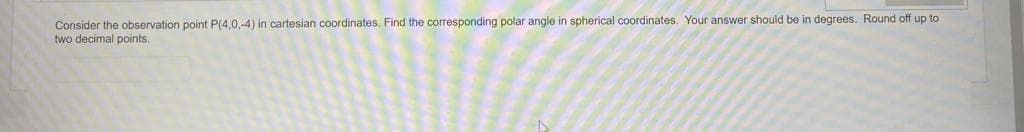 Consider the observation point P(4,0,-4) in cartesian coordinates. Find the corresponding polar angle in spherical coordinates. Your answer should be in degrees. Round off up to
two decimal points.