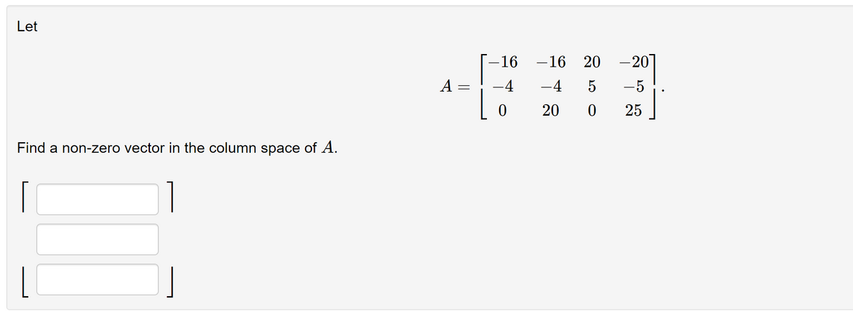 Let
Find a non-zero vector in the column space of A.
|
A
=
-16
-4
0
-16
-4
20
20 -20
5
-5
0
25
]