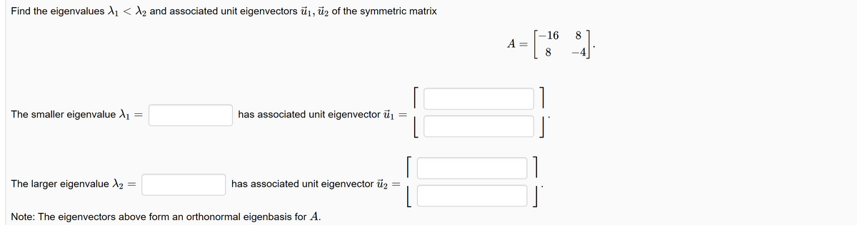 Find the eigenvalues №₁ < λ2 and associated unit eigenvectors ₁, ủ2 of the symmetric matrix
The smaller eigenvalue >₁
The larger eigenvalue X2
=
=
has associated unit eigenvector ₁
=
has associated unit eigenvector 2
Note: The eigenvectors above form an orthonormal eigenbasis for A.
A:
-16 8
=
[3
8