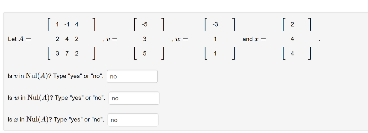 Let A =
[114]
1 -1 4
24 2
372
I
Is v in Nul(A)? Type "yes" or "no".
Is w in Nul(A)? Type "yes" or "no".
Is ä in Nul(A)? Type "yes" or "no".
V =
no
no
no
[
-5
3
| 5 |
, w =
[ ]
-3
1
1
1
and x =
[ 2 ]
4
L
4