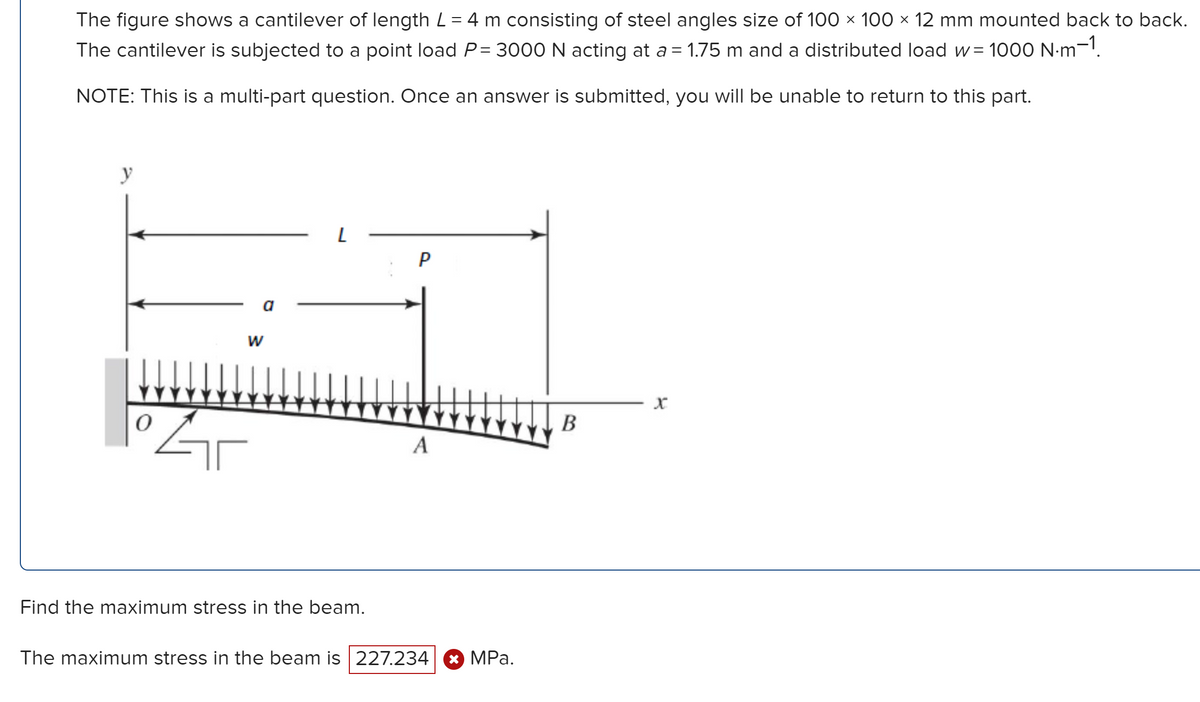 The figure shows a cantilever of length L = 4 m consisting of steel angles size of 100 × 100 × 12 mm mounted back to back.
The cantilever is subjected to a point load P= 3000 N acting at a = 1.75 m and a distributed load w= 1000 N·m-1.
NOTE: This is a multi-part question. Once an answer is submitted, you will be unable to return to this part.
y
0
W
L
Find the maximum stress in the beam.
P
A
The maximum stress in the beam is 227.234| ✪ MPa.
B