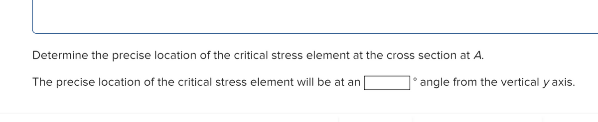 Determine the precise location of the critical stress element at the cross section at A.
The precise location of the critical stress element will be at an
O
angle from the vertical y axis.