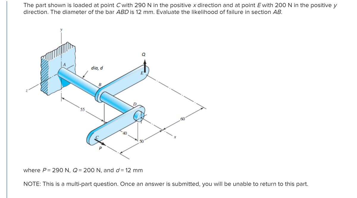 The part shown is loaded at point C with 290 N in the positive x direction and at point E with 200 N in the positive y
direction. The diameter of the bar ABD is 12 mm. Evaluate the likelihood of failure in section AB.
55
dia, d
B
Q
*********
where P= 290 N, Q = 200 N, and d = 12 mm
NOTE: This is a multi-part question. Once an answer is submitted, you will be unable to return to this part.