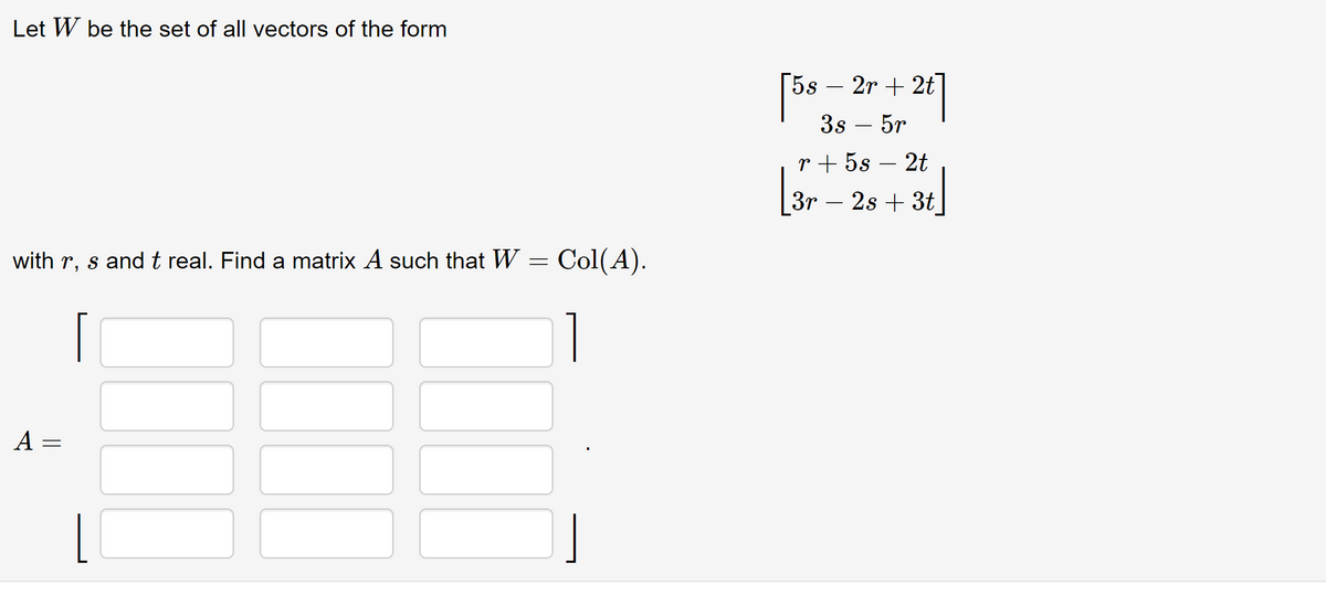 Let W be the set of all vectors of the form
with r, s and t real. Find a matrix A such that W = Col(A).
A =
=
[5s - 2r + 2t]
3s - 5r
r+ 5s 2t
3r - 2s + 3t