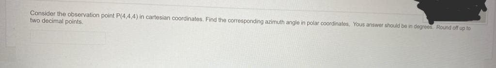 Consider the observation point P(4,4,4) in cartesian coordinates. Find the corresponding azimuth angle in polar coordinates, Yous answer should be in degrees. Round off up to
two decimal points.