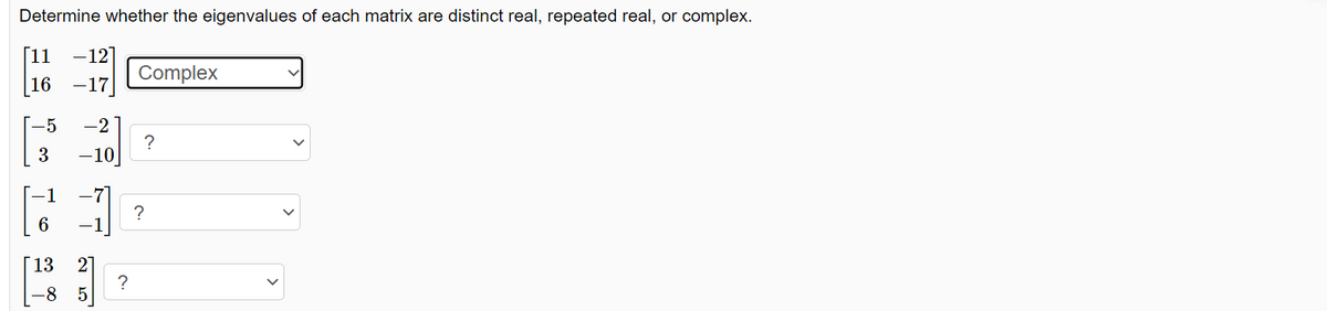 Determine whether the eigenvalues of each matrix are distinct real, repeated real, or complex.
[11 -12]
16 -17
-5 -2
3
-10
6
13
-
2 LO
-8 5
?
Complex
?
?