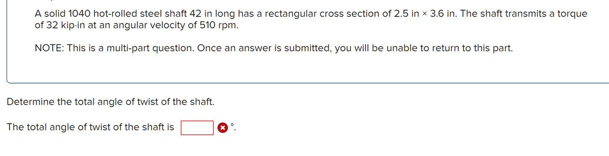 A solid 1040 hot-rolled steel shaft 42 in long has a rectangular cross section of 2.5 in × 3.6 in. The shaft transmits a torque
of 32 kip-in at an angular velocity of 510 rpm.
NOTE: This is a multi-part question. Once an answer is submitted, you will be unable to return to this part.
Determine the total angle of twist of the shaft.
The total angle of twist of the shaft is