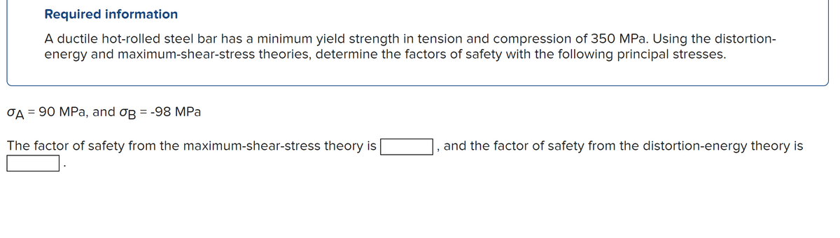 Required information
A ductile hot-rolled steel bar has a minimum yield strength in tension and compression of 350 MPa. Using the distortion-
energy and maximum-shear-stress theories, determine the factors of safety with the following principal stresses.
σA = 90 MPa, and og = -98 MPa
The factor of safety from the maximum-shear-stress theory is
"
and the factor of safety from the distortion-energy theory is