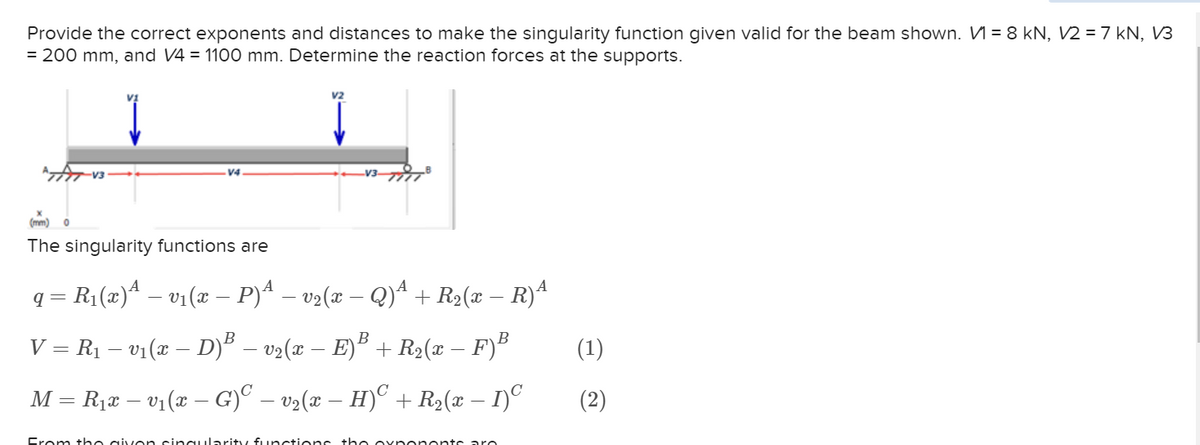 Provide the correct exponents and distances to make the singularity function given valid for the beam shown. V₁ = 8 kN, V2 = 7 kN, V3
= 200 mm, and V4 = 1100 mm. Determine the reaction forces at the supports.
ATATV3
-V3-
(mm) O
The singularity functions are
q = R₁(x)ª − v₁(x − P)ª − v₂(x − Q)¹ + R₂(x − R)ª
V = R₁ – v₁(x – D)³ − v2(x − E)³ + R2(x – F)³
M = R₁x – v₁(x – G)ª − v₂(x − H)C + R₂(x − 1)C
From the given singularity functions the exponents aro
(1)
(2)