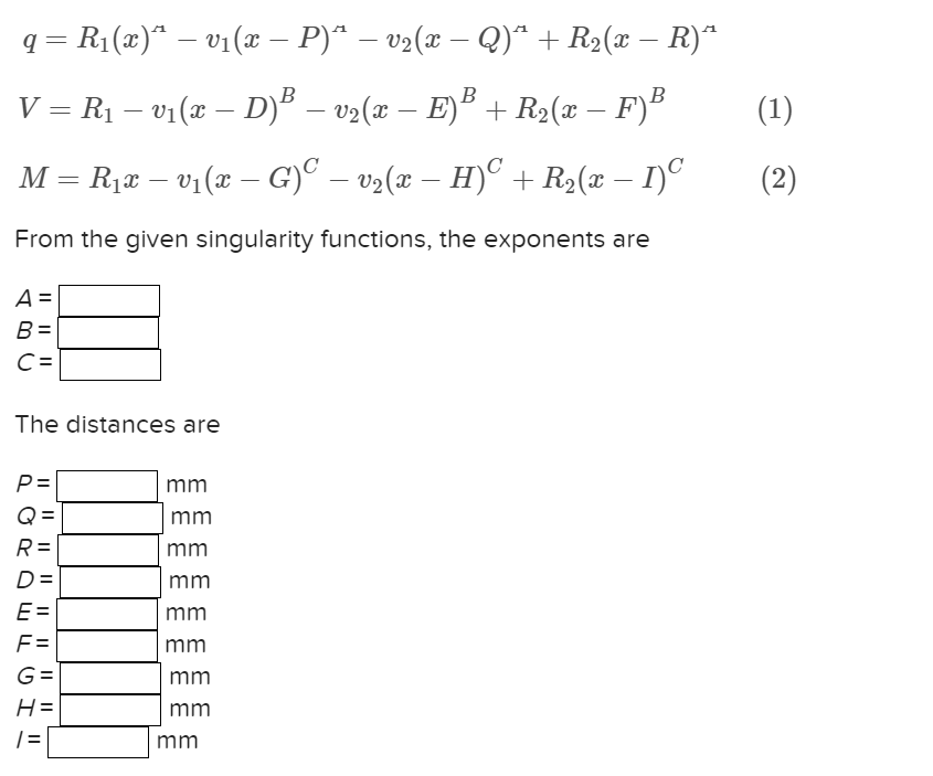 q = R₁(x)^¹ — v₁(x − P)ª − v₂(x − Q)^¹ + R₂(x − R)ª
V = R₁ − v₁(x – D)³ − v2(x − E)³ + R₂(x – F)³
M = R₁x – v₁(x − G)ª − v2(x − H)C + R₂(x − 1)º
-
From the given singularity functions, the exponents are
A =
B=
C=
The distances are
P=
Q=
R=
D=
E=
F=
G=
H=
mm
mm
Imm
mm
mm
mm
mm
mm
mm
(1)
(2)