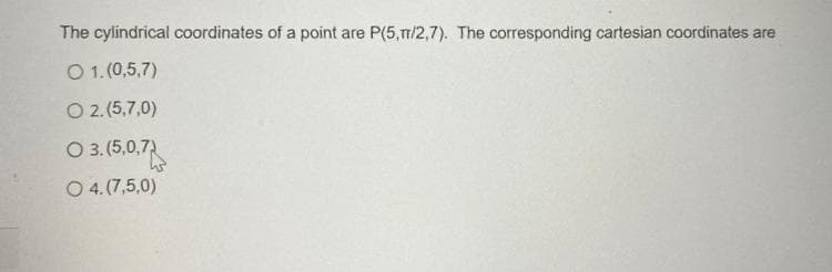 The cylindrical coordinates of a point are P(5,1/2,7). The corresponding cartesian coordinates are
O 1. (0,5,7)
O 2.(5,7,0)
O 3. (5,0,7)
O 4.(7,5,0)