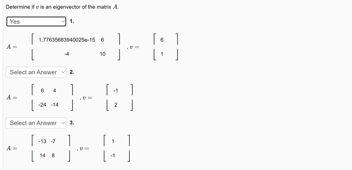 Determine if v is an eigenvector of the matrix A.
Yes
A
-
A
Select an Answer
=
[
A =
1.77635683940025e-15
[
L
6 4
-24 -14
-13 -7
1.
-4
Select an Answer ✓ 3.
14 8
2.
1
1
V =
V =
6
10
[ ]
-1
1
]
[
|
2
1
V =
-1
1
[ 6
[ ₁
1
]
]